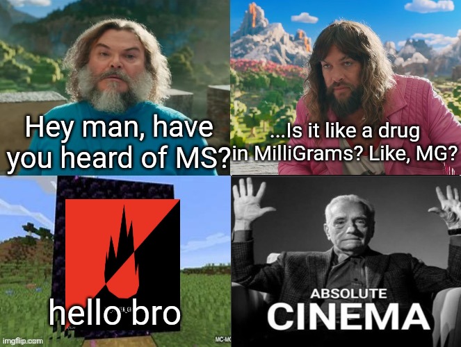 Minecraft Movie Popular Character Plot Twist Portal Introduction | Hey man, have you heard of MS? ...Is it like a drug in MilliGrams? Like, MG? hello bro | image tagged in minecraft movie popular character plot twist portal introduction | made w/ Imgflip meme maker