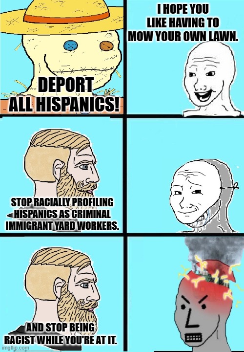 wojak strawman vs npc mask slip | I HOPE YOU LIKE HAVING TO MOW YOUR OWN LAWN. DEPORT ALL HISPANICS! STOP RACIALLY PROFILING HISPANICS AS CRIMINAL IMMIGRANT YARD WORKERS. AND STOP BEING RACIST WHILE YOU'RE AT IT. | image tagged in wojak strawman vs npc mask slip | made w/ Imgflip meme maker