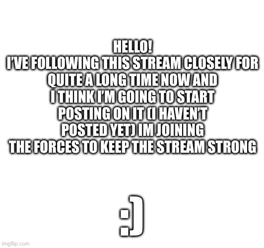 Hello hello! | HELLO!
I’VE FOLLOWING THIS STREAM CLOSELY FOR QUITE A LONG TIME NOW AND I THINK I’M GOING TO START POSTING ON IT (I HAVEN’T POSTED YET) IM JOINING THE FORCES TO KEEP THE STREAM STRONG; :) | made w/ Imgflip meme maker