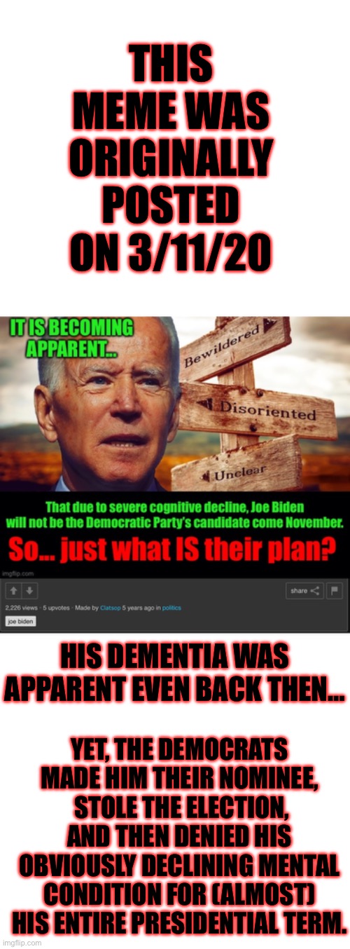 WTF Democrats? | THIS MEME WAS ORIGINALLY POSTED ON 3/11/20; HIS DEMENTIA WAS APPARENT EVEN BACK THEN…; YET, THE DEMOCRATS MADE HIM THEIR NOMINEE,  STOLE THE ELECTION, AND THEN DENIED HIS OBVIOUSLY DECLINING MENTAL CONDITION FOR (ALMOST) HIS ENTIRE PRESIDENTIAL TERM. | made w/ Imgflip meme maker