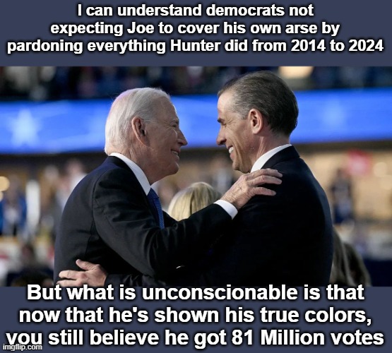 Joe and Hunter Biden | I can understand democrats not expecting Joe to cover his own arse by pardoning everything Hunter did from 2014 to 2024; But what is unconscionable is that now that he's shown his true colors, you still believe he got 81 Million votes | image tagged in joe and hunter biden | made w/ Imgflip meme maker