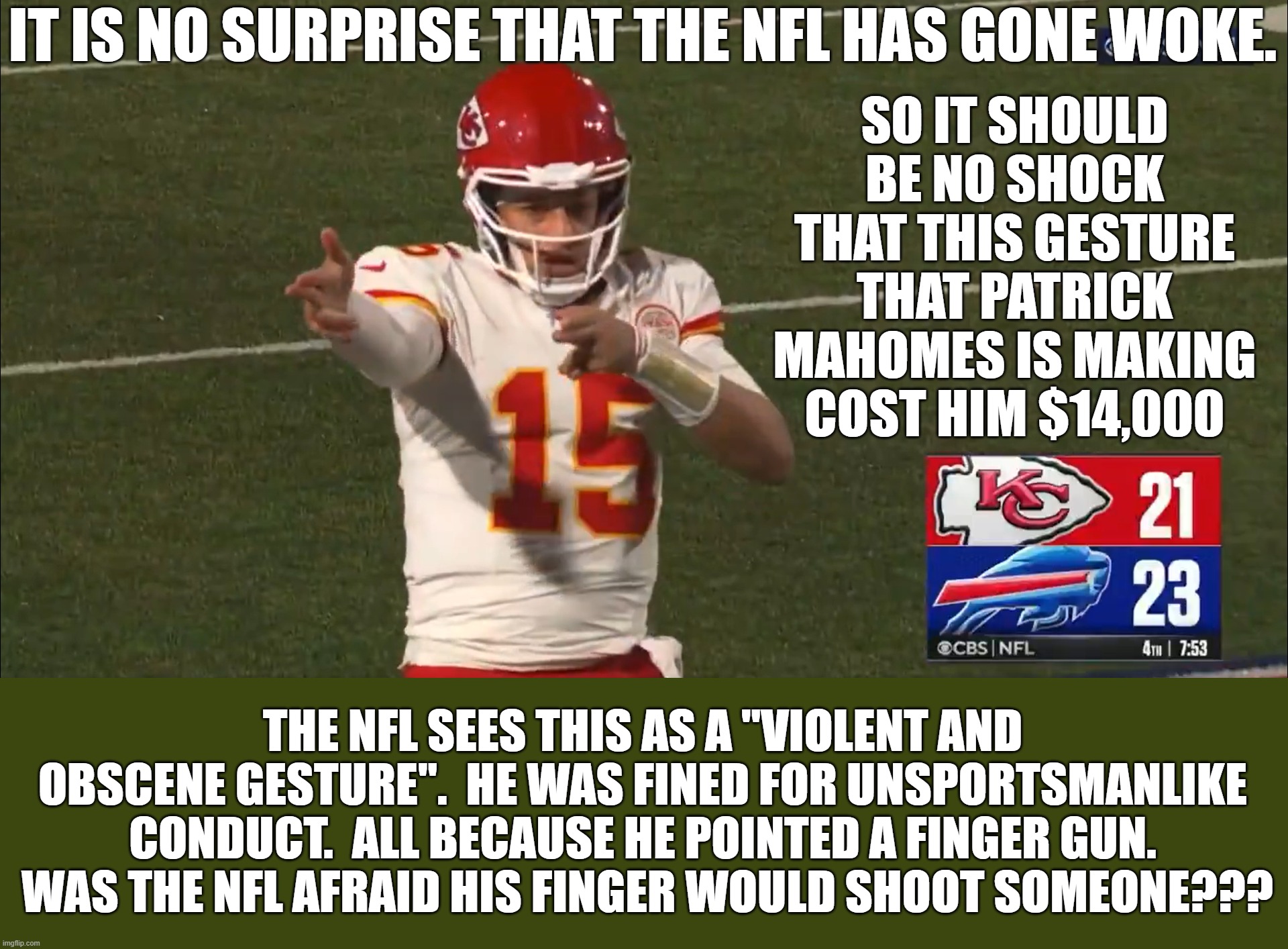 The NFL allows refs to selectively enforce the actual rules of the game but this idiotic rule has nothing to do with the game. | IT IS NO SURPRISE THAT THE NFL HAS GONE WOKE. SO IT SHOULD BE NO SHOCK THAT THIS GESTURE THAT PATRICK MAHOMES IS MAKING COST HIM $14,000; THE NFL SEES THIS AS A "VIOLENT AND OBSCENE GESTURE".  HE WAS FINED FOR UNSPORTSMANLIKE CONDUCT.  ALL BECAUSE HE POINTED A FINGER GUN.  WAS THE NFL AFRAID HIS FINGER WOULD SHOOT SOMEONE??? | image tagged in woke nfl,silly rules,not violence or obscene | made w/ Imgflip meme maker