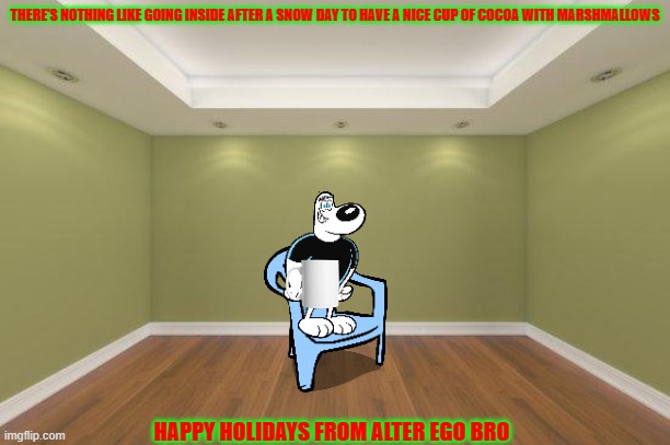 nothing like having a nice cup of hot cocoa | THERE'S NOTHING LIKE GOING INSIDE AFTER A SNOW DAY TO HAVE A NICE CUP OF COCOA WITH MARSHMALLOWS; HAPPY HOLIDAYS FROM ALTER EGO BRO | image tagged in empty room,hot cocoa,christmas | made w/ Imgflip meme maker