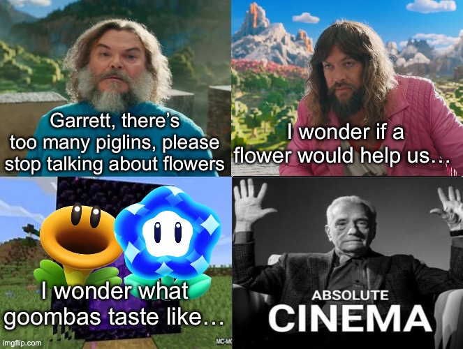 Not good puns but ehh | Garrett, there’s too many piglins, please stop talking about flowers; I wonder if a flower would help us…; I wonder what goombas taste like… | image tagged in minecraft movie popular character plot twist portal introduction | made w/ Imgflip meme maker