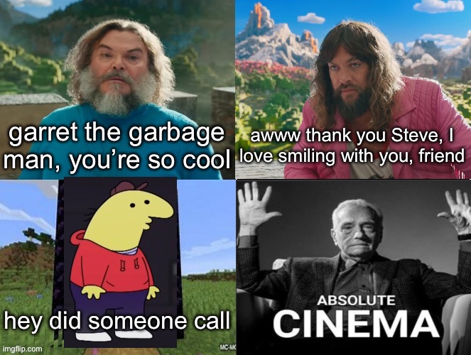 Minecraft Movie Popular Character Plot Twist Portal Introduction | garret the garbage man, you’re so cool; awww thank you Steve, I love smiling with you, friend; hey did someone call | image tagged in minecraft movie popular character plot twist portal introduction | made w/ Imgflip meme maker