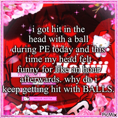 i don’t see ANYBODY ELSE getting hit with balls | i got hit in the head with a ball during PE today and this time my head felt funny for like an hour afterwards. why do i keep getting hit with BALLS. | image tagged in pretty in pink | made w/ Imgflip meme maker