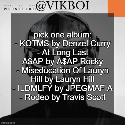 VIKBOI MADVILLAINY TEMPLATE | pick one album:
- KOTMS by Denzel Curry
- At Long Last A$AP by A$AP Rocky
- Miseducation Of Lauryn Hill by Lauryn Hill
- ILDMLFY by JPEGMAFIA
- Rodeo by Travis Scott | image tagged in vikboi madvillainy template | made w/ Imgflip meme maker