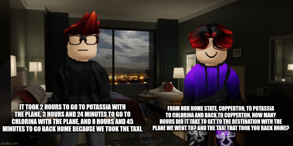So that took 14 hours and 9 minutes in the vehicles! | FROM OUR HOME STATE, COPPERTON, TO POTASSIA TO CHLORINA AND BACK TO COPPERTON, HOW MANY HOURS DID IT TAKE TO GET TO THE DESTINATION WITH THE PLANE WE WENT TO? AND THE TAXI THAT TOOK YOU BACK HOME? IT TOOK 2 HOURS TO GO TO POTASSIA WITH THE PLANE, 3 HOURS AND 24 MINUTES TO GO TO CHLORINA WITH THE PLANE, AND 8 HOURS AND 45 MINUTES TO GO BACK HOME BECAUSE WE TOOK THE TAXI. | image tagged in mc,william,memes,calculator,periodic states of mendelevia | made w/ Imgflip meme maker