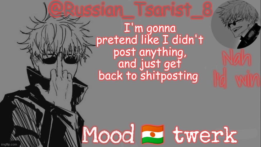 Russian_Tsarist_8 announcement temp (Thanks, Gojo-Satoru) | I'm gonna pretend like I didn't post anything, and just get back to shitposting; 🇳🇪 twerk | image tagged in russian_tsarist_8 announcement temp thanks gojo-satoru | made w/ Imgflip meme maker