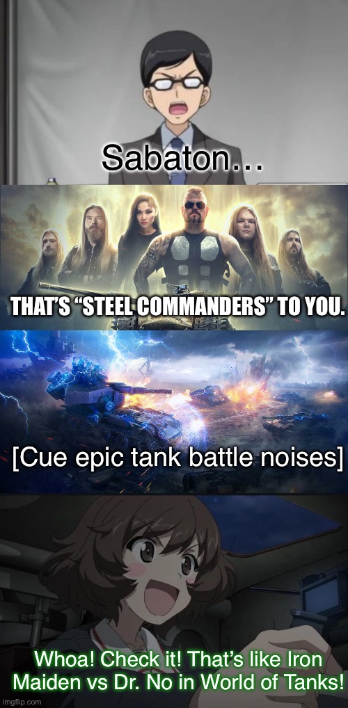 Sabaton’s here to save the day | Sabaton…; THAT’S “STEEL COMMANDERS” TO YOU. [Cue epic tank battle noises]; Whoa! Check it! That’s like Iron Maiden vs Dr. No in World of Tanks! | image tagged in girls und panzer,venture bros,world of tanks,sabaton,parody,reference | made w/ Imgflip meme maker