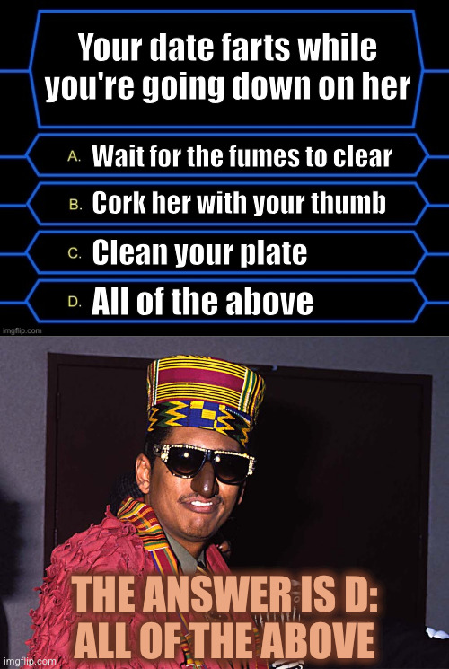 Your date farts while you're going down on her; Wait for the fumes to clear; Cork her with your thumb; Clean your plate; All of the above; THE ANSWER IS D:
ALL OF THE ABOVE | image tagged in who wants to be a millionaire question fixed textboxes | made w/ Imgflip meme maker
