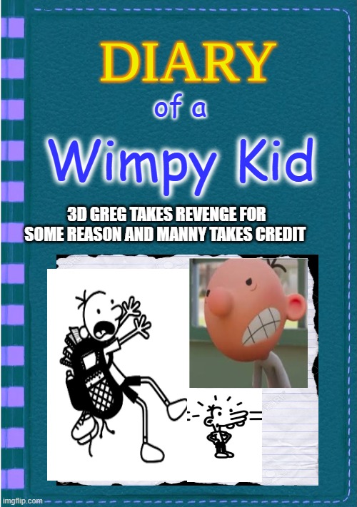 Diary of a Wimpy Kid Blank cover | of a; Wimpy Kid; 3D GREG TAKES REVENGE FOR SOME REASON AND MANNY TAKES CREDIT | image tagged in diary of a wimpy kid blank cover | made w/ Imgflip meme maker