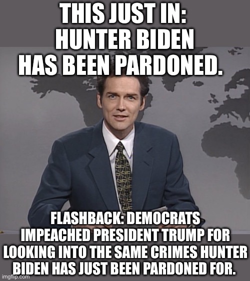 Norm Mcdonald | THIS JUST IN: 
HUNTER BIDEN HAS BEEN PARDONED. FLASHBACK: DEMOCRATS IMPEACHED PRESIDENT TRUMP FOR LOOKING INTO THE SAME CRIMES HUNTER BIDEN HAS JUST BEEN PARDONED FOR. | image tagged in norm mcdonald | made w/ Imgflip meme maker