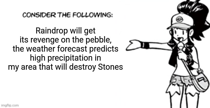 Consider the following pokespe | Raindrop will get its revenge on the pebble, the weather forecast predicts high precipitation in my area that will destroy Stones | image tagged in consider the following pokespe | made w/ Imgflip meme maker