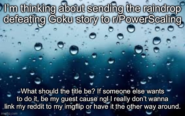 I might not do it. Idk rn. | I’m thinking about sending the raindrop defeating Goku story to r/PowerScaling; What should the title be? If someone else wants to do it, be my guest cause ngl I really don’t wanna link my reddit to my imgflip or have it the other way around. | image tagged in raindrops | made w/ Imgflip meme maker