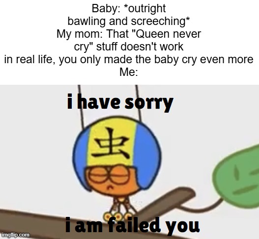 I guess the baby will NEVER stop crying... | Baby: *outright bawling and screeching*
My mom: That "Queen never cry" stuff doesn't work in real life, you only made the baby cry even more
Me: | image tagged in i have sorry i am failed you,realistic | made w/ Imgflip meme maker