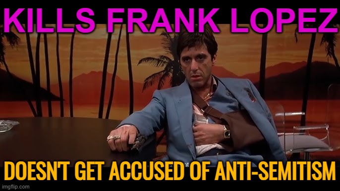 Accused Of Anti-Semitism | KILLS FRANK LOPEZ; DOESN'T GET ACCUSED OF ANTI-SEMITISM | image tagged in paranoid scarface,anti-semitism,anti-semite and a racist,scarface meme,scarface,classic movies | made w/ Imgflip meme maker