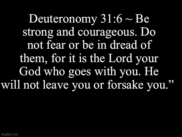 Amen | Deuteronomy 31:6 ~ Be strong and courageous. Do not fear or be in dread of them, for it is the Lord your God who goes with you. He will not leave you or forsake you.” | image tagged in the bible | made w/ Imgflip meme maker