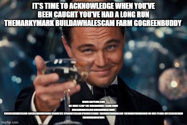 Leonardo Dicaprio Cheers Meme | IT'S TIME TO ACKNOWLEDGE WHEN YOU'VE BEEN CAUGHT YOU'VE HAD A LONG RUN THEMARKYMARK BUILDAWHALESCAM FARM GOGREENBUDDY; WWW.BILPCOIN.COM
WE MUST STOP THE BUILDAWHALE SCAM FARM 
BUILDAWHALESCAM BUILDAWHALEFARM 
GOGREENBUDDYSCAM GOGREENBUDDYFARM USAINVOTE IPROMOTESCAM IPROMOTEFARM THEMARKYMARKSCAM THEMARKYMARKFARM ON HIVE PEAKD HIVEBLOCKCHAIN
THEDARKSIDEOFHIVE | image tagged in memes,leonardo dicaprio cheers | made w/ Imgflip meme maker