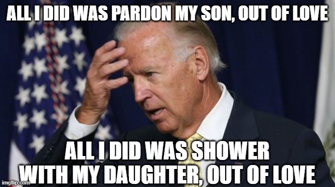 Sick to his soul | ALL I DID WAS PARDON MY SON, OUT OF LOVE; ALL I DID WAS SHOWER WITH MY DAUGHTER, OUT OF LOVE | image tagged in joe biden worries | made w/ Imgflip meme maker