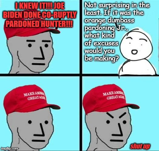 Interesting how democrats and the Trump-cult are suddenly on the same page in a matter of law and order... | Not surprising in the
least. If it was the
orange dumbass
pardoning Jr.,
what kind
of excuses
would you
be making? I KNEW IT!!! JOE BIDEN DONE CO-RUPTLY PARDONED HUNTER!!! shut up | image tagged in frustrated maga npc,just sayin',hypocrisy,law and order,obstruction of justice | made w/ Imgflip meme maker