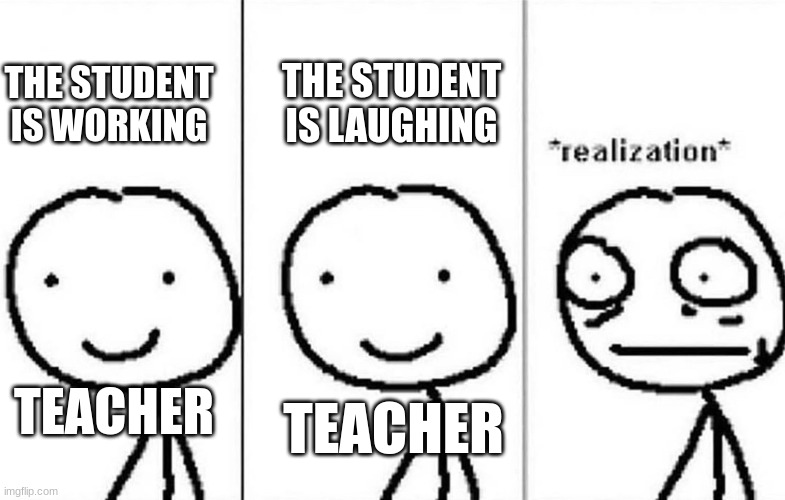 Why are the laughing? | THE STUDENT IS WORKING; THE STUDENT IS LAUGHING; TEACHER; TEACHER | image tagged in realization | made w/ Imgflip meme maker