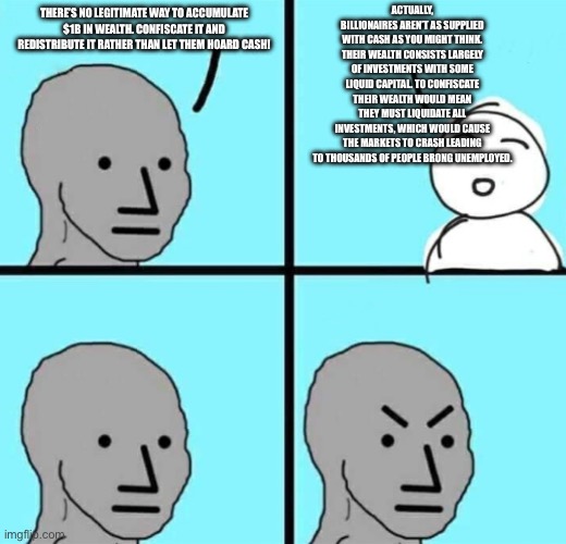 Angry npc wojak | ACTUALLY, BILLIONAIRES AREN’T AS SUPPLIED WITH CASH AS YOU MIGHT THINK. THEIR WEALTH CONSISTS LARGELY OF INVESTMENTS WITH SOME LIQUID CAPITAL. TO CONFISCATE THEIR WEALTH WOULD MEAN THEY MUST LIQUIDATE ALL INVESTMENTS, WHICH WOULD CAUSE THE MARKETS TO CRASH LEADING TO THOUSANDS OF PEOPLE BRONG UNEMPLOYED. THERE’S NO LEGITIMATE WAY TO ACCUMULATE $1B IN WEALTH. CONFISCATE IT AND REDISTRIBUTE IT RATHER THAN LET THEM HOARD CASH! | image tagged in angry npc wojak | made w/ Imgflip meme maker