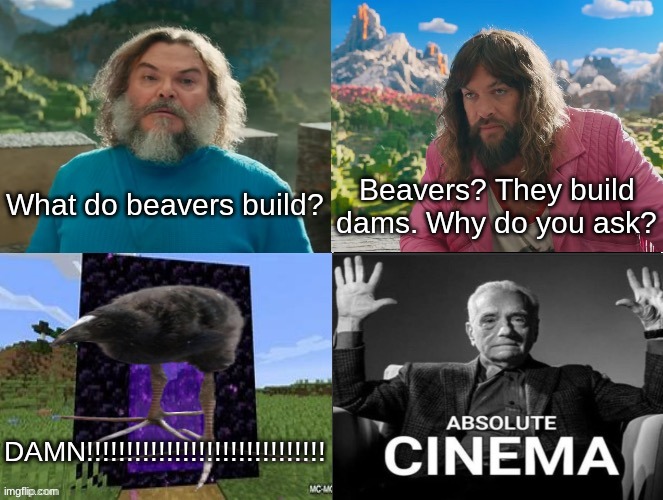 Minecraft Absolute Cinema | What do beavers build? Beavers? They build dams. Why do you ask? DAMN!!!!!!!!!!!!!!!!!!!!!!!!!!!!!! | image tagged in minecraft movie popular character plot twist portal introduction | made w/ Imgflip meme maker