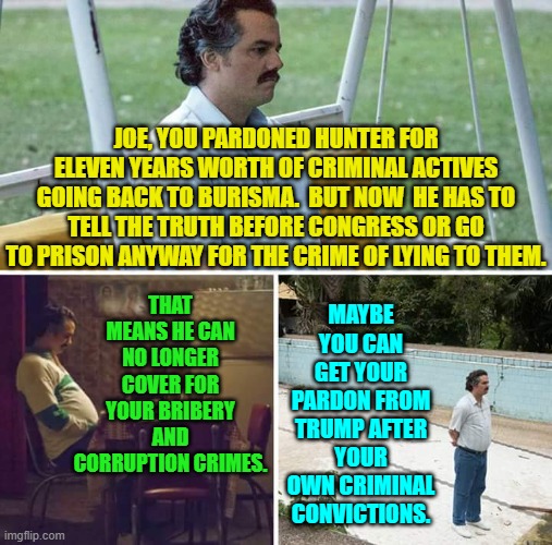 Here's hoping, eh Joe? | JOE, YOU PARDONED HUNTER FOR ELEVEN YEARS WORTH OF CRIMINAL ACTIVES GOING BACK TO BURISMA.  BUT NOW  HE HAS TO TELL THE TRUTH BEFORE CONGRESS OR GO TO PRISON ANYWAY FOR THE CRIME OF LYING TO THEM. THAT MEANS HE CAN NO LONGER COVER FOR YOUR BRIBERY AND CORRUPTION CRIMES. MAYBE YOU CAN GET YOUR PARDON FROM TRUMP AFTER YOUR OWN CRIMINAL CONVICTIONS. | image tagged in yep | made w/ Imgflip meme maker