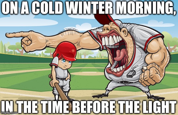 Kid getting yelled at an angry baseball coach no watermarks | ON A COLD WINTER MORNING, IN THE TIME BEFORE THE LIGHT | image tagged in kid getting yelled at an angry baseball coach no watermarks | made w/ Imgflip meme maker