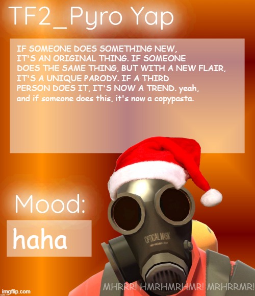 Festive TF2_Pyro Yap | IF SOMEONE DOES SOMETHING NEW, IT'S AN ORIGINAL THING. IF SOMEONE DOES THE SAME THING, BUT WITH A NEW FLAIR, IT'S A UNIQUE PARODY. IF A THIRD PERSON DOES IT, IT'S NOW A TREND. yeah, and if someone does this, it's now a copypasta. haha | image tagged in festive tf2_pyro yap | made w/ Imgflip meme maker