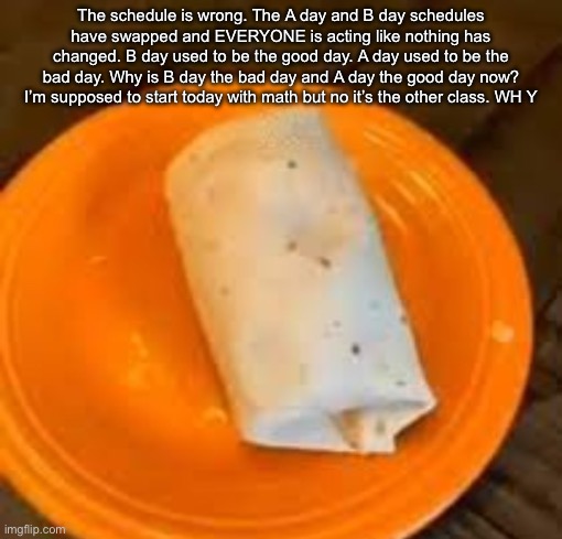 JimmyHere Burrito | The schedule is wrong. The A day and B day schedules have swapped and EVERYONE is acting like nothing has changed. B day used to be the good day. A day used to be the bad day. Why is B day the bad day and A day the good day now? I’m supposed to start today with math but no it’s the other class. WH Y | image tagged in jimmyhere burrito | made w/ Imgflip meme maker