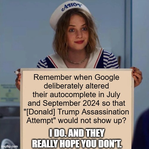 When even Google isn't reliable anymore, there is a problem! (Wikipedia also took forever to feature their articles on them.) | Remember when Google deliberately altered their autocomplete in July and September 2024 so that "[Donald] Trump Assassination Attempt" would not show up? I DO. AND THEY REALLY HOPE YOU DON'T. | image tagged in robin stranger things meme,google,media bias,donald trump,assassination | made w/ Imgflip meme maker