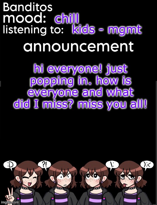 I apologize for not being as active anymore- miss you all so much! | chill; kids - mgmt; hi everyone! just popping in. how is everyone and what did I miss? miss you all! | image tagged in banditos announcement temp 2 | made w/ Imgflip meme maker