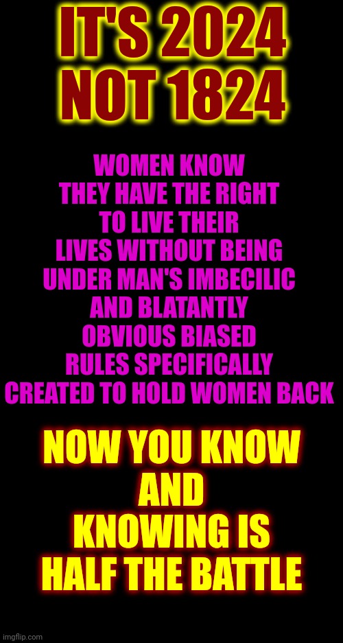 MORE Than HALF Of The World's Population Are WOMEN.  Women Out Number Men But Men Are Bullies | IT'S 2024
NOT 1824; WOMEN KNOW THEY HAVE THE RIGHT TO LIVE THEIR LIVES WITHOUT BEING UNDER MAN'S IMBECILIC AND BLATANTLY OBVIOUS BIASED RULES SPECIFICALLY CREATED TO HOLD WOMEN BACK; NOW YOU KNOW
AND
KNOWING IS HALF THE BATTLE | image tagged in women,strong women,independent women,women rule the world,it's a woman's world,memes | made w/ Imgflip meme maker