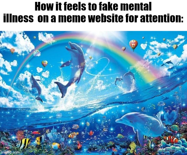 Happy dolphin rainbow | How it feels to fake mental illness  on a meme website for attention: | image tagged in happy dolphin rainbow | made w/ Imgflip meme maker