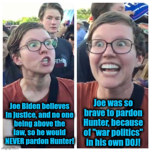 More democrat insanity | Joe Biden believes
in justice, and no one
being above the
law, so he would
NEVER pardon Hunter! Joe was so
brave to pardon
Hunter, because
of "war politics"
in his own DOJ! | image tagged in social justice warrior hypocrisy,memes,joe biden,pardon,hunter biden,lies | made w/ Imgflip meme maker