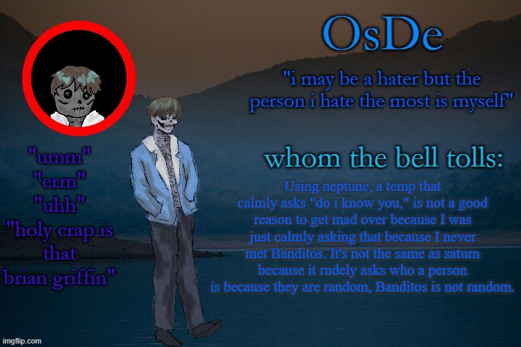 OsDe announcement template | Using neptune, a temp that calmly asks "do i know you," is not a good reason to get mad over because I was just calmly asking that because I never met Banditos. It's not the same as saturn because it rudely asks who a person is because they are random, Banditos is not random. | image tagged in osde announcement template | made w/ Imgflip meme maker