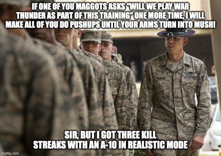 Training Gen Z for combat IX (Air Force edition) | IF ONE OF YOU MAGGOTS ASKS "WILL WE PLAY WAR THUNDER AS PART OF THIS TRAINING" ONE MORE TIME, I WILL MAKE ALL OF YOU DO PUSHUPS UNTIL YOUR ARMS TURN INTO MUSH! SIR, BUT I GOT THREE KILL STREAKS WITH AN A-10 IN REALISTIC MODE | image tagged in air force,gen z,gaming,relatable | made w/ Imgflip meme maker