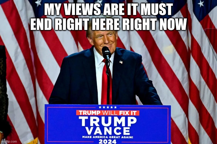 trump | MY VIEWS ARE IT MUST END RIGHT HERE RIGHT NOW | image tagged in trump | made w/ Imgflip meme maker