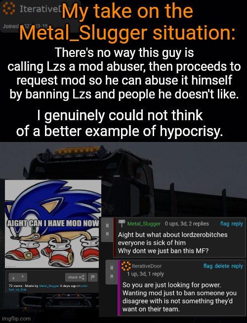 Instance of Door yapping | My take on the Metal_Slugger situation:; There's no way this guy is calling Lzs a mod abuser, then proceeds to request mod so he can abuse it himself by banning Lzs and people he doesn't like. I genuinely could not think of a better example of hypocrisy. | image tagged in iterativedoor's announcement temp,my comment was taken and reused like 3 times | made w/ Imgflip meme maker