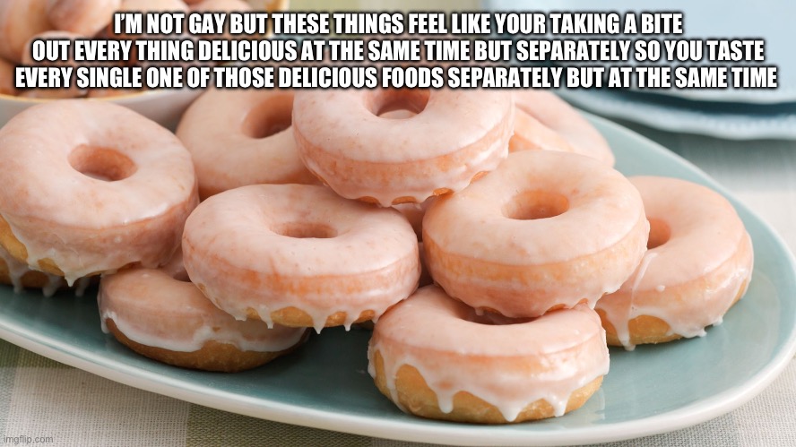 Glazed donuts | I’M NOT GAY BUT THESE THINGS FEEL LIKE YOUR TAKING A BITE OUT EVERY THING DELICIOUS AT THE SAME TIME BUT SEPARATELY SO YOU TASTE EVERY SINGLE ONE OF THOSE DELICIOUS FOODS SEPARATELY BUT AT THE SAME TIME | image tagged in glazed donuts | made w/ Imgflip meme maker