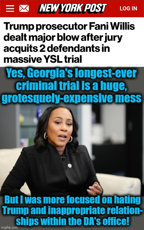 Georgia, get your act together! | Yes, Georgia's longest-ever criminal trial is a huge,
grotesquely-expensive mess; But I was more focused on hating
Trump and inappropriate relation-
ships within the DA's office! | image tagged in memes,fani willis,democrats,trump derangement syndrome,ysl trial,inappropriate sexual relationships | made w/ Imgflip meme maker