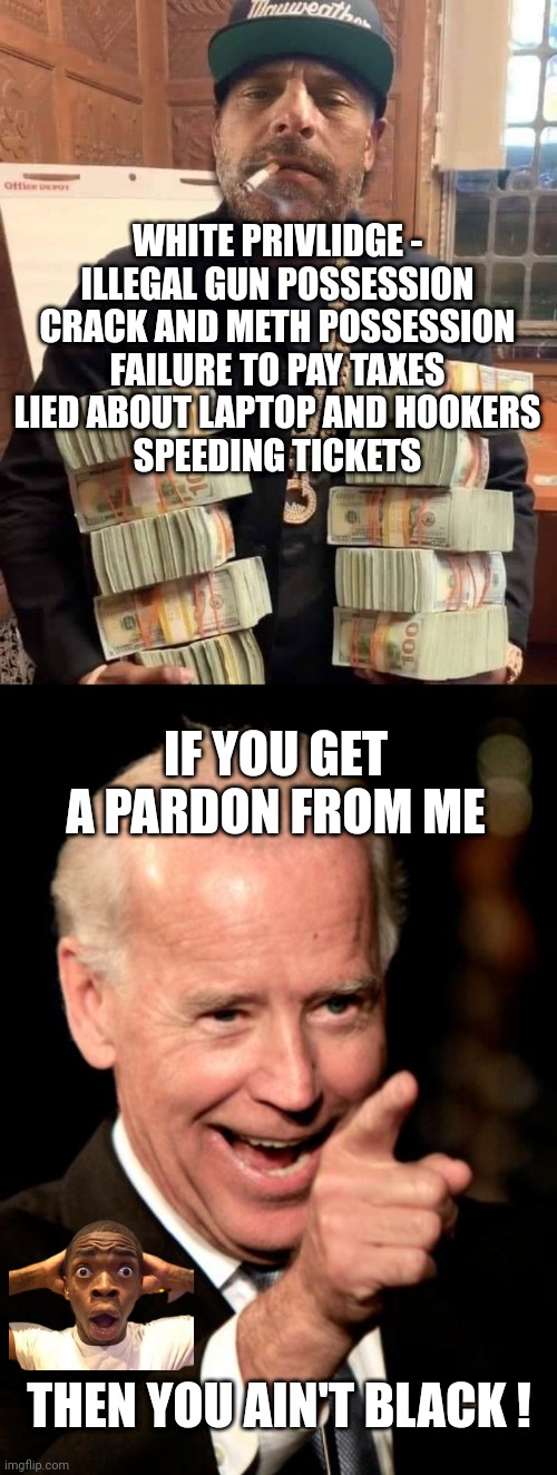 White Privlidge for Biden | WHITE PRIVLIDGE -
ILLEGAL GUN POSSESSION
CRACK AND METH POSSESSION
FAILURE TO PAY TAXES
LIED ABOUT LAPTOP AND HOOKERS
SPEEDING TICKETS; IF YOU GET A PARDON FROM ME; THEN YOU AIN'T BLACK ! | image tagged in hunter biden bag man,memes,smilin biden,leftists,liberals,democrats | made w/ Imgflip meme maker