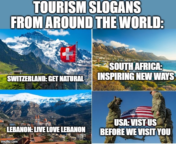 Fr | TOURISM SLOGANS FROM AROUND THE WORLD:; SOUTH AFRICA: INSPIRING NEW WAYS; SWITZERLAND: GET NATURAL; USA: VIST US BEFORE WE VISIT YOU; LEBANON: LIVE LOVE LEBANON | image tagged in memes,funny | made w/ Imgflip meme maker