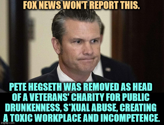 Just the man to put in charge of a 900 billion dollar department with over 2 million servicemen and women protecting America. | FOX NEWS WON'T REPORT THIS. PETE HEGSETH WAS REMOVED AS HEAD 
OF A VETERANS' CHARITY FOR PUBLIC 
DRUNKENNESS, S*XUAL ABUSE, CREATING 
A TOXIC WORKPLACE AND INCOMPETENCE. | image tagged in pete hegseth perpetual drunkard abuser incompetent fox silent,hegseth,drunk,abuse,toxic,incompetence | made w/ Imgflip meme maker