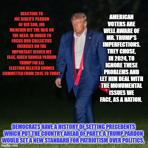 The path to action aimed at healing the wounds that keep us divided leads through Joe Biden's desk in the Oval Office. | AMERICAN VOTERS ARE WELL AWARE OF MR. TRUMP'S IMPERFECTIONS. THEY CHOSE, IN 2024, TO IGNORE THESE PROBLEMS AND LET HIM DEAL WITH THE MONUMENTAL ISSUES WE FACE, AS A NATION. REACTING TO JOE BIDEN'S PARDON OF HIS SON, JOE MANCHIN HIT THE NAIL ON THE HEAD. IN ORDER TO FOCUS OUR COLLECTIVE ENERGIES ON THE IMPORTANT ISSUES WE FACE, BIDEN SHOULD PARDON TRUMP FIR ALL ELECTION RELATED CRIMES COMMITTED FROM 2015 TO TODAY. DEMOCRATS HAVE A HISTORY OF SETTING PRECEDENTS WHICH PUT THE COUNTRY AHEAD OF PARTY. A TRUMP PARDON WOULD SET A NEW STANDARD FOR PATRIOTISM OVER POLITICS, | image tagged in politics | made w/ Imgflip meme maker