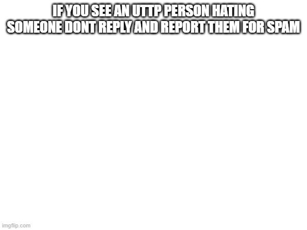 Report | IF YOU SEE AN UTTP PERSON HATING SOMEONE DONT REPLY AND REPORT THEM FOR SPAM | image tagged in uttp,spam | made w/ Imgflip meme maker