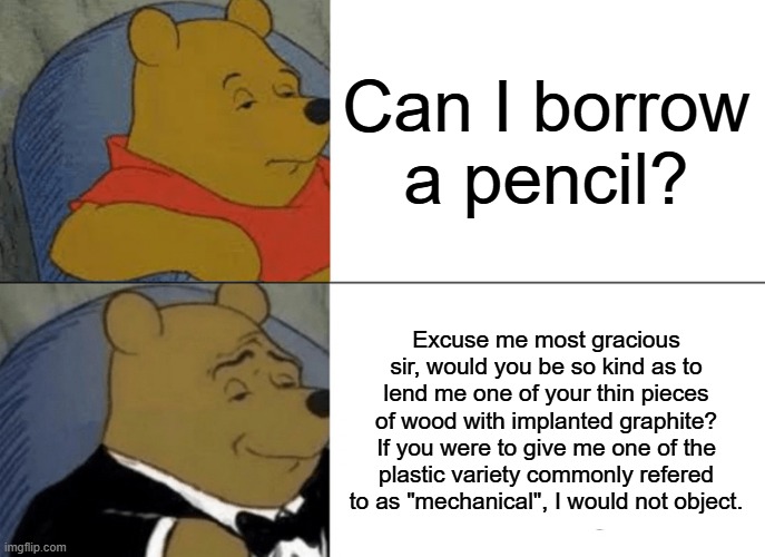 Tuxedo Winnie The Pooh | Can I borrow a pencil? Excuse me most gracious sir, would you be so kind as to lend me one of your thin pieces of wood with implanted graphite? If you were to give me one of the plastic variety commonly refered to as "mechanical", I would not object. | image tagged in memes,tuxedo winnie the pooh | made w/ Imgflip meme maker