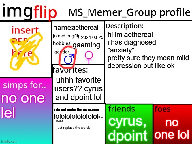 hello my name is newgen | aethereal; hi im aethereal
i has diagnosed "anxiety"
pretty sure they mean mild depression but like ok; 2024-03-25; gaeming; uhhh favorite users?? cyrus and dpoint lol; no one
lel; i do not make the awesome; no one lol; lolololololololol; cyrus, dpoint | image tagged in msmg profile | made w/ Imgflip meme maker